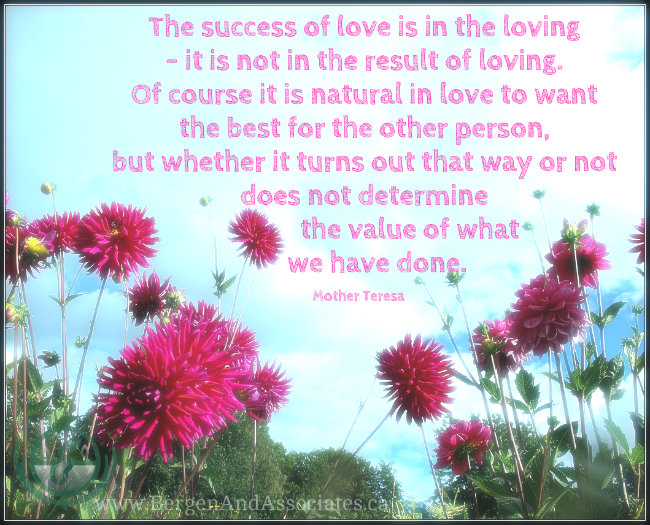 The success of love is in the loving- it is not in the result of loving. Of course it is natural in love to want the best for the other person, but whether it turns out that way or not does not determine the value of what we have done. Quote by Mother Teresa. Poster by Bergen and Associates in Winnipeg